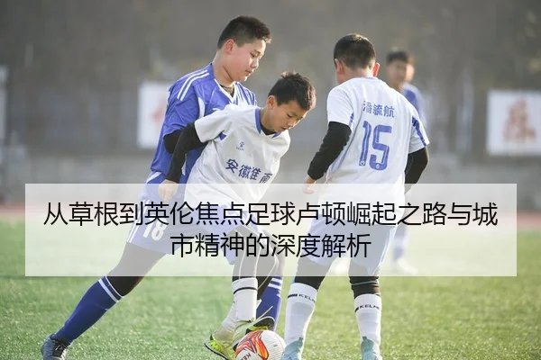 从草根到英伦焦点足球卢顿崛起之路与城市精神的深度解析