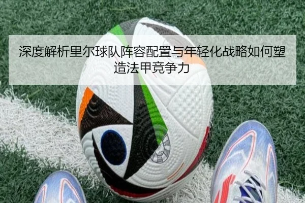 深度解析里尔球队阵容配置与年轻化战略如何塑造法甲竞争力