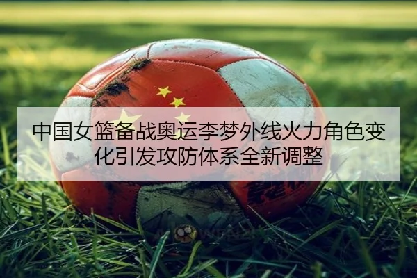 中国女篮备战奥运李梦外线火力角色变化引发攻防体系全新调整